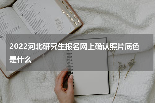 2022河北研究生报名网上确认照片底色是什么