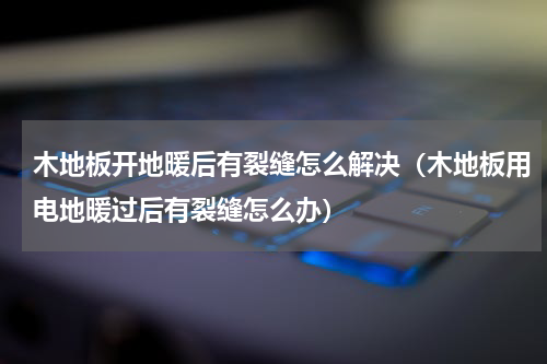 木地板开地暖后有裂缝怎么解决（木地板用电地暖过后有裂缝怎么办）