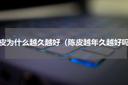 陈皮为什么越久越好（陈皮越年久越好吗）