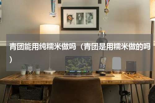 青团能用纯糯米做吗（青团是用糯米做的吗）
