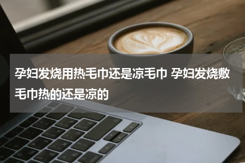 孕妇发烧用热毛巾还是凉毛巾 孕妇发烧敷毛巾热的还是凉的