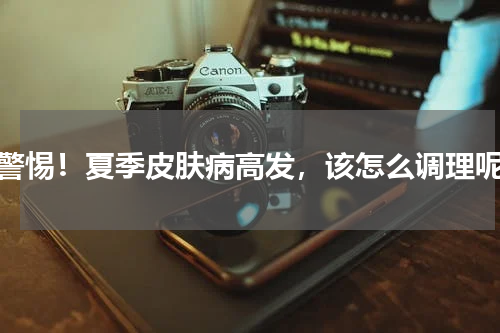 警惕！夏季皮肤病高发，该怎么调理呢