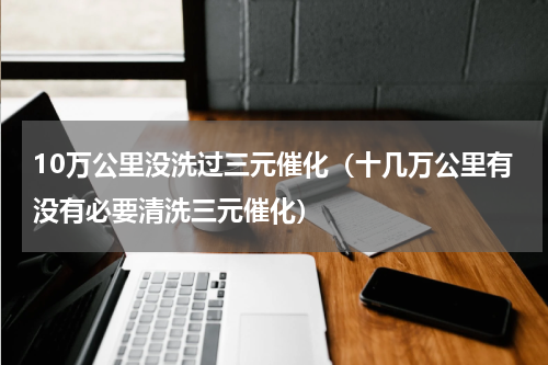 10万公里没洗过三元催化（十几万公里有没有必要清洗三元催化）