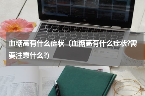 血糖高有什么症状（血糖高有什么症状?需要注意什么?）
