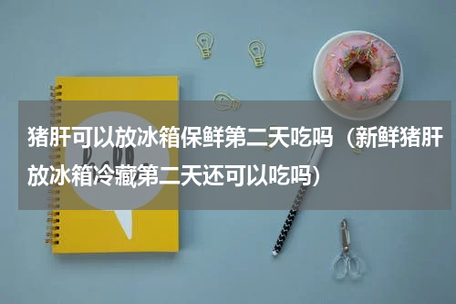 猪肝可以放冰箱保鲜第二天吃吗（新鲜猪肝放冰箱冷藏第二天还可以吃吗）