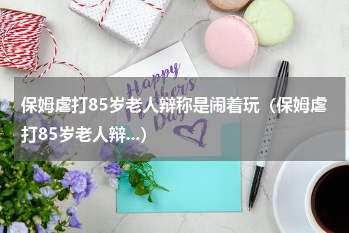 保姆虐打85岁老人辩称是闹着玩（保姆虐打85岁老人辩...）