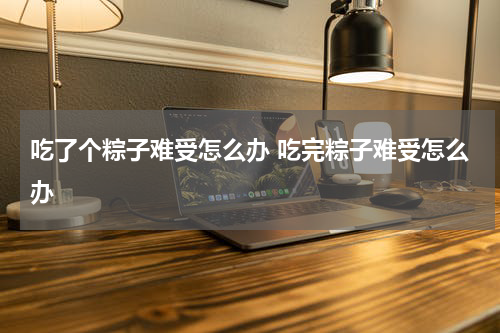 吃了个粽子难受怎么办 吃完粽子难受怎么办