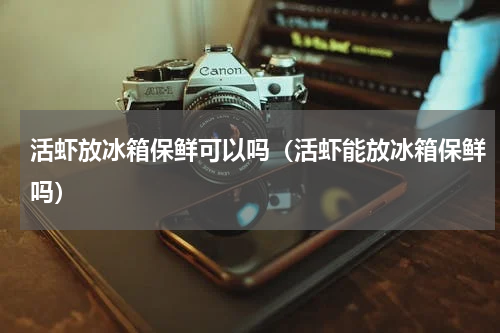 活虾放冰箱保鲜可以吗（活虾能放冰箱保鲜吗）