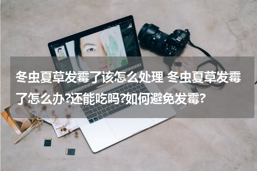 冬虫夏草发霉了该怎么处理 冬虫夏草发霉了怎么办?还能吃吗?如何避免发霉?