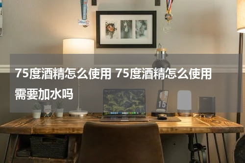 75度酒精怎么使用 75度酒精怎么使用需要加水吗