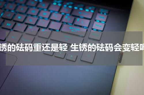 生锈的砝码重还是轻 生锈的砝码会变轻吗