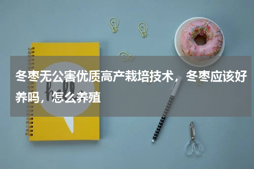 冬枣无公害优质高产栽培技术，冬枣应该好养吗，怎么养殖