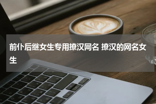 前仆后继女生专用撩汉网名 撩汉的网名女生