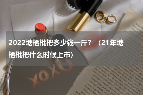 2022塘栖枇杷多少钱一斤？（21年塘栖枇杷什么时候上市）