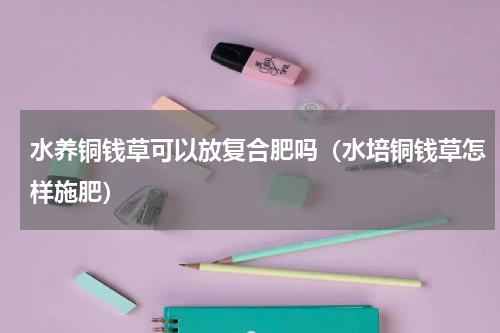 水养铜钱草可以放复合肥吗（水培铜钱草怎样施肥）