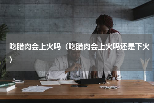 吃腊肉会上火吗（吃腊肉会上火吗还是下火）