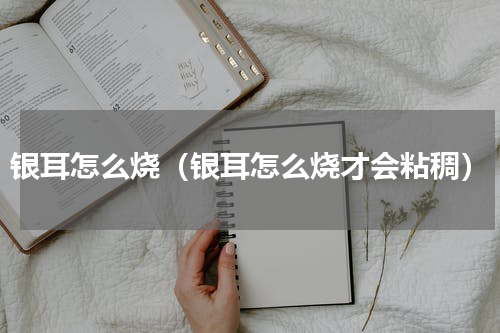 银耳怎么烧（银耳怎么烧才会粘稠）