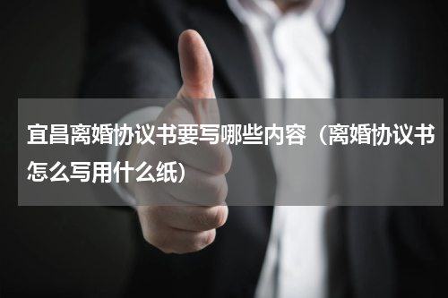 宜昌离婚协议书要写哪些内容（离婚协议书怎么写用什么纸）