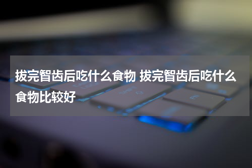 拔完智齿后吃什么食物 拔完智齿后吃什么食物比较好