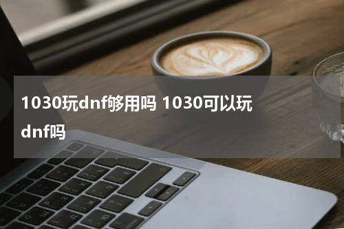 1030玩dnf够用吗 1030可以玩dnf吗