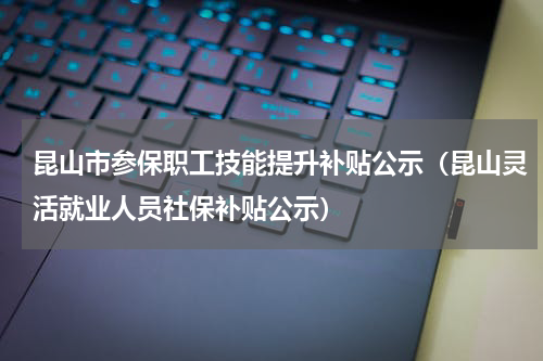 昆山市参保职工技能提升补贴公示（昆山灵活就业人员社保补贴公示）