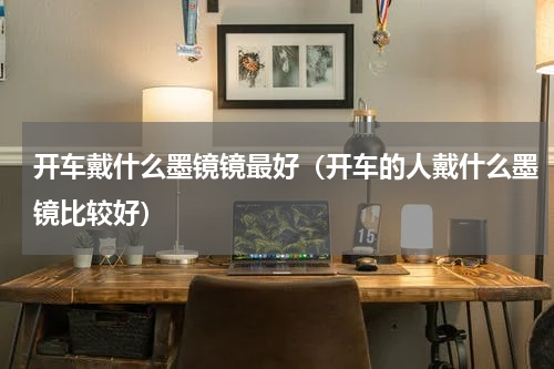 开车戴什么墨镜镜最好（开车的人戴什么墨镜比较好）