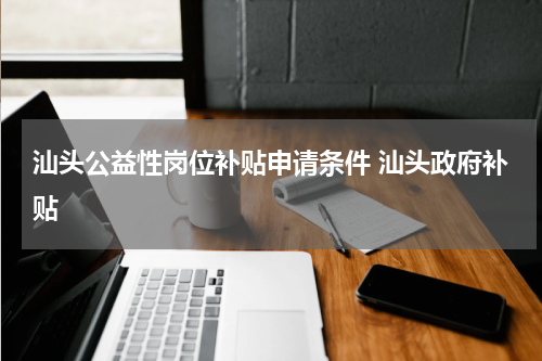 汕头公益性岗位补贴申请条件 汕头政府补贴