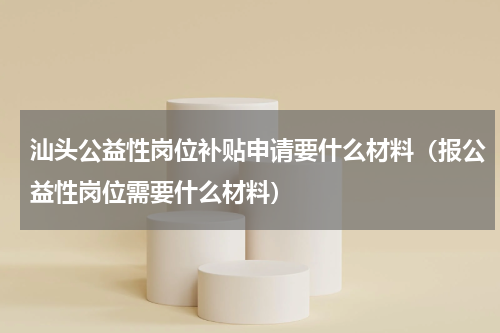 汕头公益性岗位补贴申请要什么材料（报公益性岗位需要什么材料）