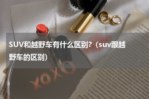 SUV和越野车有什么区别?（suv跟越野车的区别）