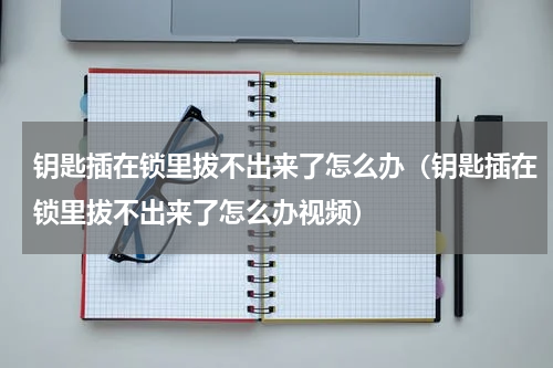 钥匙插在锁里拔不出来了怎么办（钥匙插在锁里拔不出来了怎么办视频）