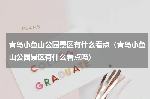 青岛小鱼山公园景区有什么看点（青岛小鱼山公园景区有什么看点吗）