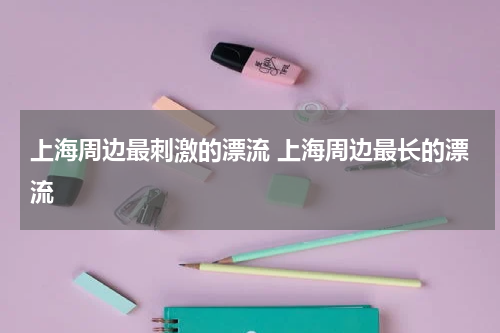 上海周边最刺激的漂流 上海周边最长的漂流