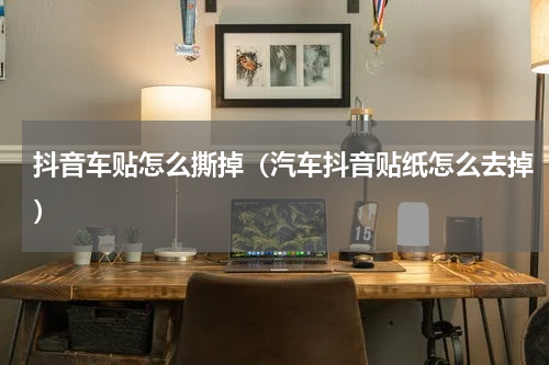 抖音车贴怎么撕掉（汽车抖音贴纸怎么去掉）