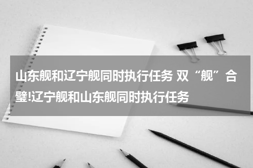 山东舰和辽宁舰同时执行任务 双“舰”合璧!辽宁舰和山东舰同时执行任务
