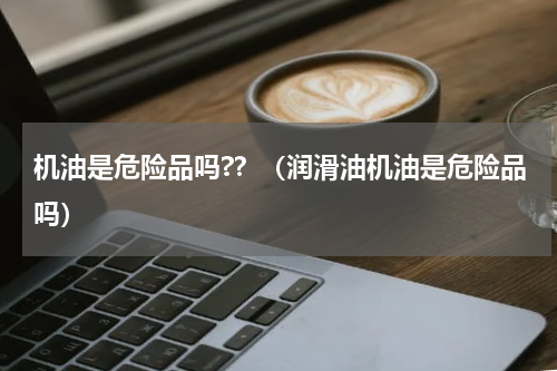 机油是危险品吗?？（润滑油机油是危险品吗）