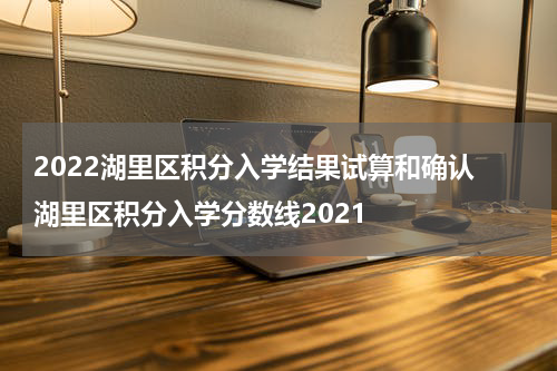 2022湖里区积分入学结果试算和确认 湖里区积分入学分数线2021
