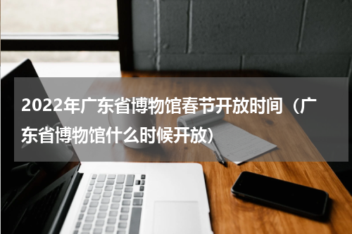 2022年广东省博物馆春节开放时间（广东省博物馆什么时候开放）