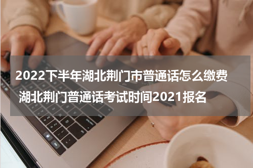 2022下半年湖北荆门市普通话怎么缴费 湖北荆门普通话考试时间2021报名