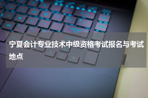 宁夏会计专业技术中级资格考试报名与考试地点