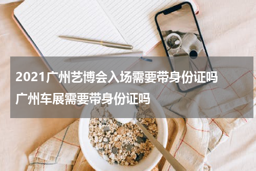 2021广州艺博会入场需要带身份证吗 广州车展需要带身份证吗