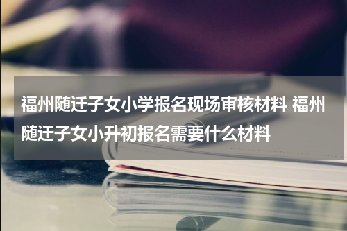 福州随迁子女小学报名现场审核材料 福州随迁子女小升初报名需要什么材料
