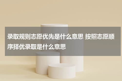 录取规则志愿优先是什么意思 按照志愿顺序择优录取是什么意思