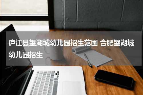 庐江县望湖城幼儿园招生范围 合肥望湖城幼儿园招生