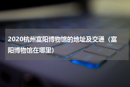 2020杭州富阳博物馆的地址及交通（富阳博物馆在哪里）