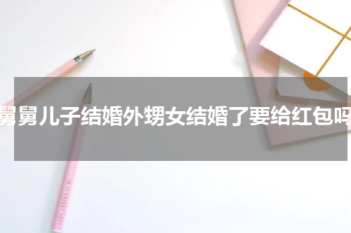 舅舅儿子结婚外甥女结婚了要给红包吗