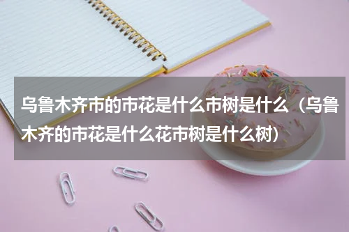 乌鲁木齐市的市花是什么市树是什么（乌鲁木齐的市花是什么花市树是什么树）