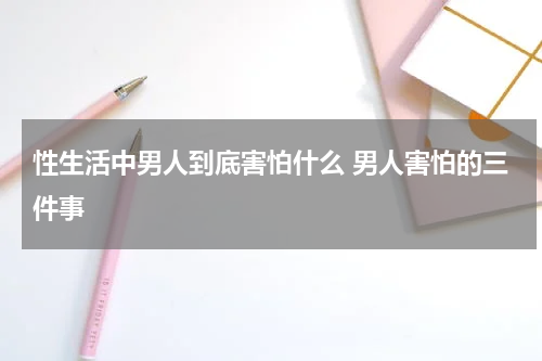 性生活中男人到底害怕什么 男人害怕的三件事