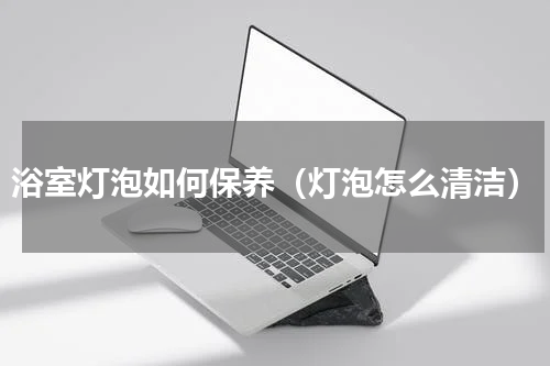 浴室灯泡如何保养（灯泡怎么清洁）