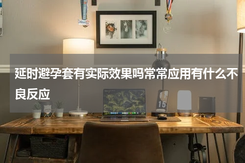 延时避孕套有实际效果吗常常应用有什么不良反应