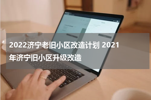 2022济宁老旧小区改造计划 2021年济宁旧小区升级改造